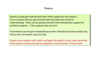 Parents Parents usually get involved with their child’s project for two reasons: It is a project they can get involved with that they have a level of understanding.  There can be positive benefits from having home support for academic projects … if the support stays at home. Sometimes parents get involved because their child does not know what to do, how to do it and where to go for help. Prepare your students well, select and begin the project in class, take ownership of the process and parents will be supporters, not the author of the project. 