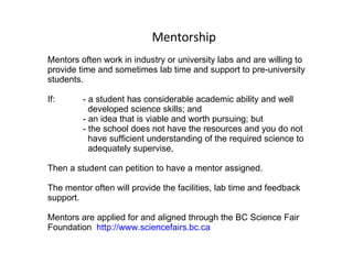 Mentorship Mentors often work in industry or university labs and are willing to provide time and sometimes lab time and support to pre-university students. If: - a student has considerable academic ability and well    developed science skills; and - an idea that is viable and worth pursuing; but - the school does not have the resources and you do not    have sufficient understanding of the required science to    adequately supervise,  Then a student can petition to have a mentor assigned.  The mentor often will provide the facilities, lab time and feedback support.  Mentors are applied for and aligned through the BC Science Fair Foundation  http://www.sciencefairs.bc.ca 