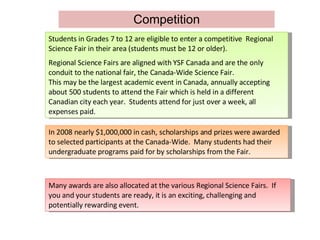 Competition Students in Grades 7 to 12 are eligible to enter a competitive  Regional Science Fair in their area (students must be 12 or older). Regional Science Fairs are aligned with YSF Canada and are the only conduit to the national fair, the Canada-Wide Science Fair. This may be the largest academic event in Canada, annually accepting about 500 students to attend the Fair which is held in a different Canadian city each year.  Students attend for just over a week, all expenses paid. In 2008 nearly $1,000,000 in cash, scholarships and prizes were awarded to selected participants at the Canada-Wide.  Many students had their undergraduate programs paid for by scholarships from the Fair.  Many awards are also allocated at the various Regional Science Fairs.  If you and your students are ready, it is an exciting, challenging and potentially rewarding event. 
