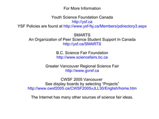 For More Information Youth Science Foundation Canada http://ysf.ca YSF Policies are found at  http://www.ysf-fsj.ca/Members/pdirectory3.aspx SMARTS An Organization of Peer Science Student Support In Canada http://ysf.ca/SMARTS B.C. Science Fair Foundation http://www.sciencefairs.bc.ca Greater Vancouver Regional Science Fair http://www.gvrsf.ca CWSF 2005 Vancouver  See display boards by selecting “Projects” http://www.cwsf2005.ca/CWSF2005vJLL30/English/home.htm The Internet has many other sources of science fair ideas. 