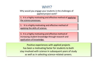 WHY? Why would you engage your students in the challenges of  applied project work? 1.  It is a highly motivating and effective method of  applying the science processes. It is a highly motivating and effective method of  applying the skills of science. 3.  It is a highly motivating and effective method of increasing student knowledge through research and  application of knowledge. Positive experiences with applied projects has been a motivating factor for students to both stay involved with science in subsequent years of study as well as in selecting science-related careers. 