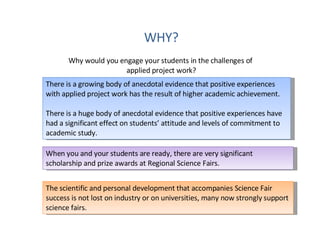 WHY? Why would you engage your students in the challenges of  applied project work? There is a growing body of anecdotal evidence that positive experiences with applied project work has the result of higher academic achievement. There is a huge body of anecdotal evidence that positive experiences have had a significant effect on students’ attitude and levels of commitment to academic study. When you and your students are ready, there are very significant scholarship and prize awards at Regional Science Fairs. The scientific and personal development that accompanies Science Fair success is not lost on industry or on universities, many now strongly support science fairs.  