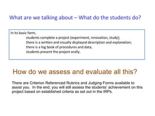 What are we talking about – What do the students do? In its basic form,  students complete a project (experiment, innovation, study); there is a written and visually displayed description and explanation; there is a log book of procedures and data; students present the project orally. How do we assess and evaluate all this? There are Criterion Referenced Rubrics and Judging Forms available to assist you.  In the end, you will still assess the students’ achievement on this project based on established criteria as set out in the IRPs. 