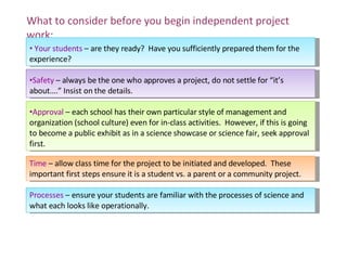 What to consider before you begin independent project work: Your students  – are they ready?  Have you sufficiently prepared them for the experience? Safety  – always be the one who approves a project, do not settle for “it’s about….” Insist on the details. Approval  – each school has their own particular style of management and organization (school culture) even for in-class activities.  However, if this is going to become a public exhibit as in a science showcase or science fair, seek approval first. Time  – allow class time for the project to be initiated and developed.  These important first steps ensure it is a student vs. a parent or a community project. Processes  – ensure your students are familiar with the processes of science and what each looks like operationally. 