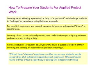 How To Prepare Your Students For Applied Project Work You may pause following a prescribed activity or “experiment” and challenge students to “redesign” an experiment using their own approach. For your first experience, you may ask everyone to focus on a designated “theme” or specific topic. You may take a current unit and pause to have students develop a unique question or problem as a unit ending activity. Have each student (or student pair, if you wish) devise a question/problem of their choosing and develop an experimental approach to solving it. Without these “diversion” experiences, neither you nor your students may be prepared for a full independent applied project experience.  Often working in teams of three or four is a good way to develop this independent thinking. 