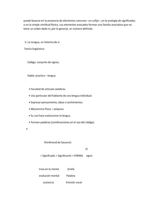 puede basarse en la presencia de elementos comunes –un sufijo–, en la analogía de significados
o en la simple similitud fónica. Los elementos evocados forman una familia asociativa que no
tiene un orden dado ni, por lo general, un número definido.



 5. La Lengua, un Sistema de si

Teoría lingüística:



   Código: conjunto de signos.



   Habla: practica – lengua.



      • Facultad de articular palabras.

      • Uso particular del hablante de una lengua individual.

      • Expresar pensamiento, ideas o sentimientos.

      • Mecanismo físico – psíquico.

      • Su uso hace evolucionar la lengua.

      • Forman palabras (combinaciones en el uso del código).

  •



                   (Ferdinand de Sausure)

                                                          El

                = Significado + Significante = FORMA      signo



               Crea en la mente            Grafía

               evolución mental           Palabra

                  sustancia               Emisión vocal
 