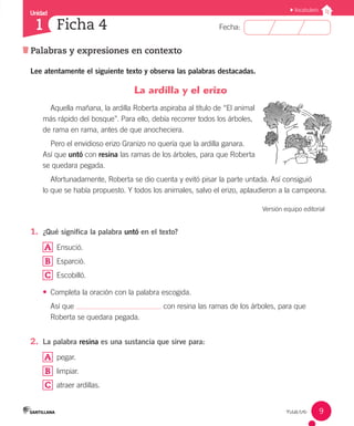 Unidad
Fecha:
9
1
Vocabulario
Palabras y expresiones en contexto
Ficha 4
nueve
Lee atentamente el siguiente texto y observa las palabras destacadas.
La ardilla y el erizo
Aquella mañana, la ardilla Roberta aspiraba al título de “El animal
más rápido del bosque”. Para ello, debía recorrer todos los árboles,
de rama en rama, antes de que anocheciera.
Pero el envidioso erizo Granizo no quería que la ardilla ganara.
Así que untó con resina las ramas de los árboles, para que Roberta
se quedara pegada.
Afortunadamente, Roberta se dio cuenta y evitó pisar la parte untada. Así consiguió
lo que se había propuesto. Y todos los animales, salvo el erizo, aplaudieron a la campeona.
Versión equipo editorial
1.	 ¿Qué significa la palabra untó en el texto?
A 	 Ensució.
B 	 Esparció.
C 	 Escobilló.
•	 Completa la oración con la palabra escogida.
Así que con resina las ramas de los árboles, para que
Roberta se quedara pegada.
2.	 La palabra resina es una sustancia que sirve para:
A 	 pegar.
B 	 limpiar.
C 	 atraer ardillas.
 