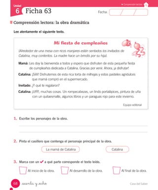 Casa del Saber68
Fecha:
Unidad
6
Comprensión lectora
Comprensión lectora: la obra dramática
Ficha 63
_sesenta y _ocho
Lee atentamente el siguiente texto.
Mi fiesta de cumpleaños
(Alrededor de una mesa con ricos manjares están sentados los invitados de
Catalina, muy contentos. La madre hace un brindis por su hija).
Mamá: Les doy la bienvenida a todos y espero que disfruten de esta pequeña fiesta
	 de cumpleaños dedicada a Catalina. Gracias por venir. Ahora, ¡a disfrutar!
Catalina: ¡Sííííí! Disfrutemos de esta rica torta de milhojas y estos pasteles agridulces
	 que mamá compró en el supermercado.
Invitado: ¿Y qué te regalaron?
Catalina: ¡Ufff!, muchas cosas. Un rompecabezas, un lindo portalápices, pintura de uña
	 con un quitaesmalte, algunos libros y un paraguas rojo para este invierno.
Equipo editorial
1.	 Escribe los personajes de la obra.
2.	 Pinta el casillero que contenga el personaje principal de la obra.
La mamá de Catalina Catalina
3.	 Marca con un a qué parte corresponde el texto leído.
Al inicio de la obra.	 Al desarrollo de la obra.	 Al final de la obra.
 