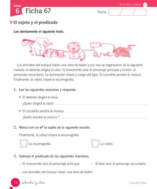Casa del Saber72
Fecha:
Unidad
6
Gramática y ortografía
El sujeto y el predicado
Ficha 67
_setenta y _dos
Los animales del bosque harán una obra de teatro y por eso se organizaron de la siguiente
manera: el elefante dirigirá la obra. El rinoceronte será el personaje principal y el león, el
personaje secundario. La iluminación estará a cargo del tigre. El cocodrilo pondrá la música.
Finalmente, la cebra creará la escenografía.
1.	 Lee las siguientes oraciones y responde.
•	 El elefante dirigirá la obra.
¿Quién dirigirá la obra?
•	 El cocodrilo pondrá la música.
¿Quién pondrá la música ?
2.	 Marca con un el sujeto de la siguiente oración.
Finalmente, la cebra creará la escenografía.
La escenografía.					 La cebra.
3.	 Subraya el predicado de las siguientes oraciones.
–– El rinoceronte será el personaje principal.	 –	 El león será el personaje secundario.
–– Los animales del bosque harán una obra de teatro.
Lee atentamente el siguiente texto.
 