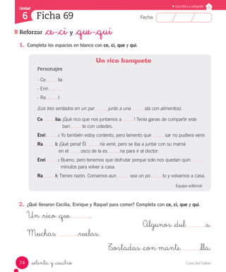 Casa del Saber74
Fecha:
Unidad
6
Gramática y ortografía
Ficha 69
Reforzar _ce -_ci y _que -_qui
_setenta y _cuatro
1.	 Completa los espacios en blanco con ce, ci, que y qui.
Un rico banquete
Personajes
- Ce lia
- Enri
- Ra l
(Los tres sentados en un par junto a una sta con alimentos).
Ce lia: ¡Qué rico que nos juntamos a ! Tenía ganas de compartir este
		 ban te con ustedes.
Enri : Yo también estoy contento, pero lamento que sar no pudiera venir.
Ra l: ¡Qué pena! Él ría venir, pero se iba a juntar con su mamá
	 en el osco de la es na para ir al doctor.
Enri : Bueno, pero tenemos que disfrutar porque solo nos quedan quin
	 minutos para volver a casa.
Ra l: Tienes razón. Comamos aun sea un po to y volvamos a casa.
Equipo editorial
2.	 ¿Qué llevaron Cecilia, Enrique y Raquel para comer? Completa con ce, ci, que y qui.
Un _rico _que .
Algunos _dul _s.
Muchas _ruelas.
T_ostadas _con mante _lla.
 