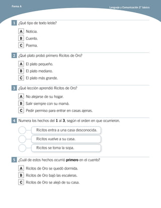 Forma A Lenguaje y Comunicación 2° básico
1	 ¿Qué tipo de texto leíste?
A Noticia.
B Cuento.
C Poema.
2	 ¿Qué plato probó primero Ricitos de Oro?
A El plato pequeño.
B El plato mediano.
C El plato más grande.
3	 ¿Qué lección aprendió Ricitos de Oro?
A No alejarse de su hogar.
B Salir siempre con su mamá.
C Pedir permiso para entrar en casas ajenas.
4	 Numera los hechos del 1 al 3, según el orden en que ocurrieron.
Ricitos entra a una casa desconocida.
Ricitos se toma la sopa.
Ricitos vuelve a su casa.
5	 ¿Cuál de estos hechos ocurrió primero en el cuento?
A Ricitos de Oro se quedó dormida.
B Ricitos de Oro bajó las escaleras.
C Ricitos de Oro se alejó de su casa.
 