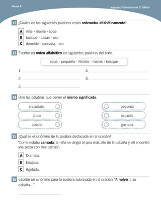 Forma A Lenguaje y Comunicación 2° básico
12	 ¿Cuáles de las siguientes palabras están ordenadas alfabéticamente?
A niña - mamá - sopa
B bosque - casas - oso
C dormida - cansada - oro
13	 Escribe en orden alfabético las siguientes palabras del texto.
sopa - pequeño - Ricitos - mamá - bosque
1.
2.
3.
4.
5.
14	 Une las palabras que tienen el mismo significado.
encantaba
chico
asustó
pequeño
espantó
gustaba
15	 ¿Cuál es el sinónimo de la palabra destacada en la oración?
“Como estaba cansada, la niña se dirigió al piso más alto de la cabaña y allí encontró
una pieza con tres camas”.
A Dormida.
B Enojada.
C Agotada.
16	 Escribe un sinónimo para la palabra subrayada en la oración “Al volver a su
cabaña…”.
 
