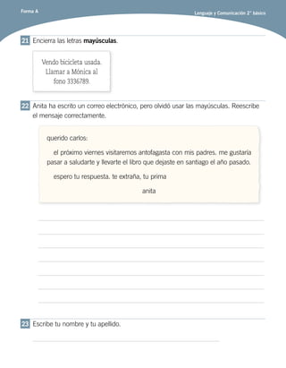 Forma A Lenguaje y Comunicación 2° básico
21	 Encierra las letras mayúsculas.
Vendo bicicleta usada.
Llamar a Mónica al
fono 3336789.
22	 Anita ha escrito un correo electrónico, pero olvidó usar las mayúsculas. Reescribe
el mensaje correctamente.
querido carlos:
el próximo viernes visitaremos antofagasta con mis padres. me gustaría
pasar a saludarte y llevarte el libro que dejaste en santiago el año pasado.
espero tu respuesta. te extraña, tu prima
anita
23	 Escribe tu nombre y tu apellido.
 