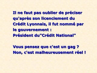 Il ne faut pas oublier de préciser
qu'après son licenciement du
Crédit Lyonnais, il fut nommé par
le gouvernement :
Président du"Crédit National"


Vous pensez que c'est un gag ?
Non, c'est malheureusement réel !
 