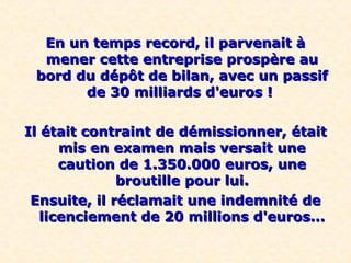 En un temps record, il parvenait à
  mener cette entreprise prospère au
 bord du dépôt de bilan, avec un passif
       de 30 milliards d'euros !

Il était contraint de démissionner, était
      mis en examen mais versait une
      caution de 1.350.000 euros, une
              broutille pour lui.
 Ensuite, il réclamait une indemnité de
   licenciement de 20 millions d'euros...
 