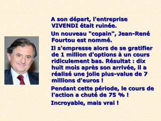 A son départ, l'entreprise
VIVENDI était ruinée.
Un nouveau "copain", Jean-René
Fourtou est nommé.
Il s'empresse alors de se gratifier
de 1 million d'options à un cours
ridiculement bas. Résultat : dix
huit mois après son arrivée, il a
réalisé une jolie plus-value de 7
millions d'euros !
Pendant cette période, le cours de
l'action a chuté de 75 % !
Incroyable, mais vrai !
 