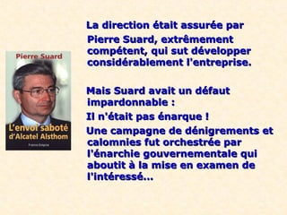 La direction était assurée par
Pierre Suard, extrêmement
compétent, qui sut développer
considérablement l'entreprise.

Mais Suard avait un défaut
impardonnable :
Il n'était pas énarque !
Une campagne de dénigrements et
calomnies fut orchestrée par
l'énarchie gouvernementale qui
aboutit à la mise en examen de
l'intéressé...
 
