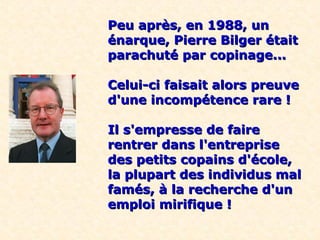 Peu après, en 1988, un
énarque, Pierre Bilger était
parachuté par copinage...

Celui-ci faisait alors preuve
d'une incompétence rare !

Il s'empresse de faire
rentrer dans l'entreprise
des petits copains d'école,
la plupart des individus mal
famés, à la recherche d'un
emploi mirifique !
 
