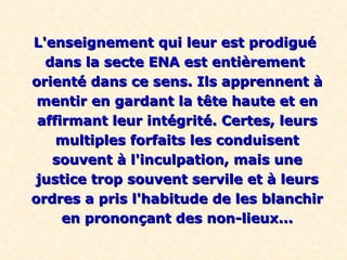 L'enseignement qui leur est prodigué
  dans la secte ENA est entièrement
orienté dans ce sens. Ils apprennent à
 mentir en gardant la tête haute et en
 affirmant leur intégrité. Certes, leurs
    multiples forfaits les conduisent
   souvent à l'inculpation, mais une
justice trop souvent servile et à leurs
ordres a pris l'habitude de les blanchir
     en prononçant des non-lieux...
 