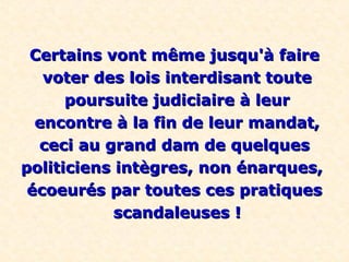 Certains vont même jusqu'à faire
   voter des lois interdisant toute
      poursuite judiciaire à leur
  encontre à la fin de leur mandat,
  ceci au grand dam de quelques
politiciens intègres, non énarques,
 écoeurés par toutes ces pratiques
            scandaleuses !
 