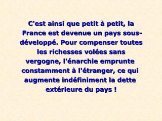 C'est ainsi que petit à petit, la
 France est devenue un pays sous-
développé. Pour compenser toutes
      les richesses volées sans
  vergogne, l'énarchie emprunte
constamment à l'étranger, ce qui
 augmente indéfiniment la dette
         extérieure du pays !
 