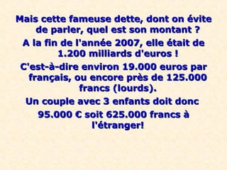 Mais cette fameuse dette, dont on évite
     de parler, quel est son montant ?
 A la fin de l'année 2007, elle était de
         1.200 milliards d'euros !
 C'est-à-dire environ 19.000 euros par
   français, ou encore près de 125.000
              francs (lourds).
  Un couple avec 3 enfants doit donc
     95.000 € soit 625.000 francs à
                 l'étranger!
 