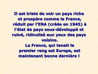 Il est triste de voir un pays riche
   et prospère comme la France,
réduit par l'ENA (créée en 1945) à
 l'état de pays sous-développé et
ruiné, ridiculisé aux yeux des pays
                voisins.
       La France, qui tenait le
    premier rang est Europe, est
    maintenant bonne dernière !
 