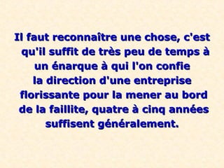 Il faut reconnaître une chose, c'est
 qu'il suffit de très peu de temps à
     un énarque à qui l'on confie
    la direction d'une entreprise
 florissante pour la mener au bord
 de la faillite, quatre à cinq années
       suffisent généralement.
 