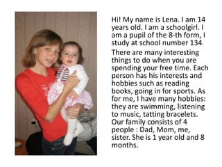 Hi! My name is Lena. I am 14
years old. I am a schoolgirl. I
am a pupil of the 8-th form, I
study at school number 134.
There are many interesting
things to do when you are
spending your free time. Each
person has his interests and
hobbies such as reading
books, going in for sports. As
for me, I have many hobbies:
they are swimming, listening
to music, tatting bracelets.
Our family consists of 4
people : Dad, Mom, me,
sister. She is 1 year old and 8
months.
 