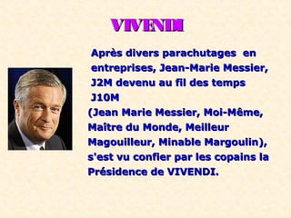 VIVENDIVIVENDI
Après divers parachutages enAprès divers parachutages en
entreprises, Jean-Marie Messier,entreprises, Jean-Marie Messier,
J2M devenu au fil des tempsJ2M devenu au fil des temps
J10MJ10M
(Jean Marie Messier, Moi-Même,(Jean Marie Messier, Moi-Même,
Maître du Monde, MeilleurMaître du Monde, Meilleur
Magouilleur, Minable Margoulin),Magouilleur, Minable Margoulin),
s'est vu confier par les copains las'est vu confier par les copains la
Présidence de VIVENDI.Présidence de VIVENDI.
 