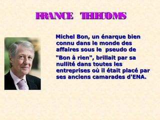 FRANCE TELECOMSFRANCE TELECOMS
Michel Bon, un énarque bienMichel Bon, un énarque bien
connu dans le monde desconnu dans le monde des
affaires sous le pseudo deaffaires sous le pseudo de
"Bon à rien", brillait par sa"Bon à rien", brillait par sa
nullité dans toutes lesnullité dans toutes les
entreprises où il était placé parentreprises où il était placé par
ses anciens camarades d'ENA.ses anciens camarades d'ENA.
 