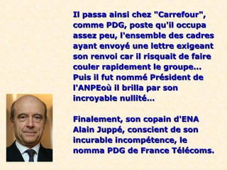Il passa ainsi chez "Carrefour",Il passa ainsi chez "Carrefour",
comme PDG, poste qu'il occupacomme PDG, poste qu'il occupa
assez peu, l'ensemble des cadresassez peu, l'ensemble des cadres
ayant envoyé une lettre exigeantayant envoyé une lettre exigeant
son renvoi car il risquait de faireson renvoi car il risquait de faire
couler rapidement le groupe...couler rapidement le groupe...
Puis il fut nommé Président dePuis il fut nommé Président de
l'ANPEoù il brilla par sonl'ANPEoù il brilla par son
incroyable nullité...incroyable nullité...
Finalement, son copain d'ENAFinalement, son copain d'ENA
Alain Juppé, conscient de sonAlain Juppé, conscient de son
incurable incompétence, leincurable incompétence, le
nomma PDG de France Télécoms.nomma PDG de France Télécoms.
 