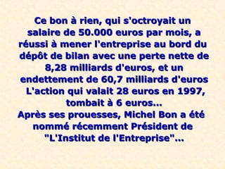 Ce bon à rien, qui s'octroyait unCe bon à rien, qui s'octroyait un
salaire de 50.000 euros par mois, asalaire de 50.000 euros par mois, a
réussi à mener l'entreprise au bord duréussi à mener l'entreprise au bord du
dépôt de bilan avec une perte nette dedépôt de bilan avec une perte nette de
8,28 milliards d'euros, et un8,28 milliards d'euros, et un
endettement de 60,7 milliards d'eurosendettement de 60,7 milliards d'euros
L'action qui valait 28 euros en 1997,L'action qui valait 28 euros en 1997,
tombait à 6 euros...tombait à 6 euros...
Après ses prouesses, Michel Bon a étéAprès ses prouesses, Michel Bon a été
nommé récemment Président denommé récemment Président de
"L'Institut de l'Entreprise"..."L'Institut de l'Entreprise"...
 