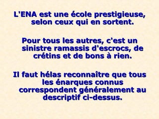 L'ENA est une école prestigieuse,L'ENA est une école prestigieuse,
selon ceux qui en sortent.selon ceux qui en sortent.
Pour tous les autres, c'est unPour tous les autres, c'est un
sinistre ramassis d'escrocs, desinistre ramassis d'escrocs, de
crétins et de bons à rien.crétins et de bons à rien.
Il faut hélas reconnaître que tousIl faut hélas reconnaître que tous
les énarques connusles énarques connus
correspondent généralement aucorrespondent généralement au
descriptif ci-dessus.descriptif ci-dessus.
 
