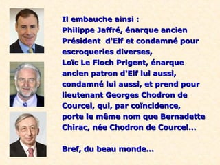 Il embauche ainsi :Il embauche ainsi :
Philippe Jaffré, énarque ancienPhilippe Jaffré, énarque ancien
Président d'Elf et condamné pourPrésident d'Elf et condamné pour
escroqueries diverses,escroqueries diverses,
Loïc Le Floch Prigent, énarqueLoïc Le Floch Prigent, énarque
ancien patron d'Elf lui aussi,ancien patron d'Elf lui aussi,
condamné lui aussi, et prend pourcondamné lui aussi, et prend pour
lieutenant Georges Chodron delieutenant Georges Chodron de
Courcel, qui, par coïncidence,Courcel, qui, par coïncidence,
porte le même nom que Bernadetteporte le même nom que Bernadette
Chirac, née Chodron de Courcel...Chirac, née Chodron de Courcel...
Bref, du beau monde...Bref, du beau monde...
 