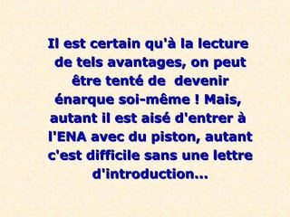 Il est certain qu'à la lectureIl est certain qu'à la lecture
de tels avantages, on peutde tels avantages, on peut
être tenté de devenirêtre tenté de devenir
énarque soi-même ! Mais,énarque soi-même ! Mais,
autant il est aisé d'entrer àautant il est aisé d'entrer à
l'ENA avec du piston, autantl'ENA avec du piston, autant
c'est difficile sans une lettrec'est difficile sans une lettre
d'introduction...d'introduction...
 
