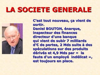 LA SOCIETE GENERALELA SOCIETE GENERALE
C’est tout nouveau, ça vient deC’est tout nouveau, ça vient de
sortir.sortir.
Daniel BOUTON, énarque,Daniel BOUTON, énarque,
inspecteur des financesinspecteur des finances
directeur d'une banquedirecteur d'une banque
qui vient de subir 7 milliardsqui vient de subir 7 milliards
d'€ de pertes, 2 Mds suite à desd'€ de pertes, 2 Mds suite à des
spéculations sur des produitsspéculations sur des produits
dérivés et 4,9 Mds par « ladérivés et 4,9 Mds par « la
faute d'un employé indélicat »,faute d'un employé indélicat »,
est toujours en place.est toujours en place.
 