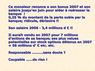 C
e
Ce monsieur renonce a son bonus 2007 et sonCe monsieur renonce a son bonus 2007 et son
salaire jusqu’en juin pour aider à redresser lasalaire jusqu’en juin pour aider à redresser la
banque !banque !
0,25 % du montant de la perte subie par la0,25 % du montant de la perte subie par la
banque; ridicule, dérisoire !!banque; ridicule, dérisoire !!
Son salaire 2006 - 3,4 millions d € !!Son salaire 2006 - 3,4 millions d € !!
Il aurait vendu en 2007 pour 7 millionsIl aurait vendu en 2007 pour 7 millions
d’actions de sa banque; ses plus valuesd’actions de sa banque; ses plus values
potentielles sur stock options détenus en 2007potentielles sur stock options détenus en 2007
= 58 millions d’ € etc. etc.= 58 millions d’ € etc. etc.
Responsable ……….sans doute ?Responsable ……….sans doute ?
Coupable ……de rien !Coupable ……de rien !
 