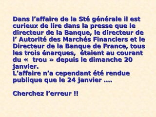 Dans l’affaire de la Sté générale il estDans l’affaire de la Sté générale il est
curieux de lire dans la presse que lecurieux de lire dans la presse que le
directeur de la Banque, le directeur dedirecteur de la Banque, le directeur de
l’ Autorité des Marchés Financiers et lel’ Autorité des Marchés Financiers et le
Directeur de la Banque de France, tousDirecteur de la Banque de France, tous
les trois énarques, étaient au courantles trois énarques, étaient au courant
du « trou » depuis le dimanche 20du « trou » depuis le dimanche 20
janvier.janvier.
L’affaire n’a cependant été rendueL’affaire n’a cependant été rendue
publique que le 24 janvier ….publique que le 24 janvier ….
Cherchez l’erreur !!Cherchez l’erreur !!
 