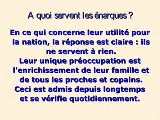 A quoi servent lesénarques?A quoi servent lesénarques?
En ce qui concerne leur utilité pourEn ce qui concerne leur utilité pour
la nation, la réponse est claire : ilsla nation, la réponse est claire : ils
ne servent à rien.ne servent à rien.
Leur unique préoccupation estLeur unique préoccupation est
l'enrichissement de leur famille etl'enrichissement de leur famille et
de tous les proches et copains.de tous les proches et copains.
Ceci est admis depuis longtempsCeci est admis depuis longtemps
et se vérifie quotidiennement.et se vérifie quotidiennement.
 