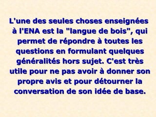 L'une des seules choses enseignéesL'une des seules choses enseignées
à l'ENA est la "langue de bois", quià l'ENA est la "langue de bois", qui
permet de répondre à toutes lespermet de répondre à toutes les
questions en formulant quelquesquestions en formulant quelques
généralités hors sujet. C'est trèsgénéralités hors sujet. C'est très
utile pour ne pas avoir à donner sonutile pour ne pas avoir à donner son
propre avis et pour détourner lapropre avis et pour détourner la
conversation de son idée de base.conversation de son idée de base.
 