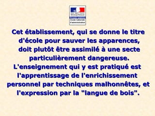 Cet établissement, qui se donne le titreCet établissement, qui se donne le titre
d'école pour sauver les apparences,d'école pour sauver les apparences,
doit plutôt être assimilé à une sectedoit plutôt être assimilé à une secte
particulièrement dangereuse.particulièrement dangereuse.
L'enseignement qui y est pratiqué estL'enseignement qui y est pratiqué est
l'apprentissage de l'enrichissementl'apprentissage de l'enrichissement
personnel par techniques malhonnêtes, etpersonnel par techniques malhonnêtes, et
l'expression par la "langue de bois".l'expression par la "langue de bois".
 