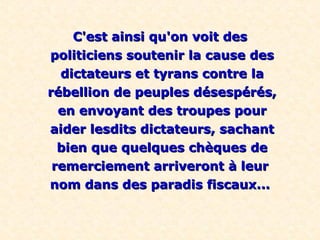 C'est ainsi qu'on voit desC'est ainsi qu'on voit des
politiciens soutenir la cause despoliticiens soutenir la cause des
dictateurs et tyrans contre ladictateurs et tyrans contre la
rébellion de peuples désespérés,rébellion de peuples désespérés,
en envoyant des troupes pouren envoyant des troupes pour
aider lesdits dictateurs, sachantaider lesdits dictateurs, sachant
bien que quelques chèques debien que quelques chèques de
remerciement arriveront à leurremerciement arriveront à leur
nom dans des paradis fiscaux...nom dans des paradis fiscaux...
 