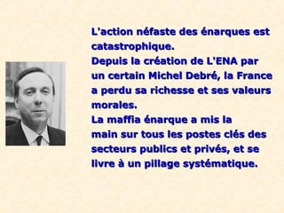 L'action néfaste des énarques estL'action néfaste des énarques est
catastrophique.catastrophique.
Depuis la création de L'ENA parDepuis la création de L'ENA par
un certain Michel Debré, la Franceun certain Michel Debré, la France
a perdu sa richesse et ses valeursa perdu sa richesse et ses valeurs
morales.morales.
La maffia énarque a mis laLa maffia énarque a mis la
main sur tous les postes clés desmain sur tous les postes clés des
secteurs publics et privés, et sesecteurs publics et privés, et se
livre à un pillage systématique.livre à un pillage systématique.
 