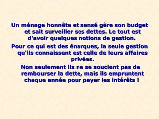 Un ménage honnête et sensé gère son budgetUn ménage honnête et sensé gère son budget
et sait surveiller ses dettes. Le tout estet sait surveiller ses dettes. Le tout est
d'avoir quelques notions de gestion.d'avoir quelques notions de gestion.
Pour ce qui est des énarques, la seule gestionPour ce qui est des énarques, la seule gestion
qu'ils connaissent est celle de leurs affairesqu'ils connaissent est celle de leurs affaires
privées.privées.
Non seulement ils ne se soucient pas deNon seulement ils ne se soucient pas de
rembourser la dette, mais ils empruntentrembourser la dette, mais ils empruntent
chaque année pour payer les intérêts !chaque année pour payer les intérêts !
 