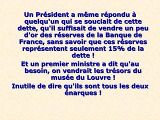Un Président a même répondu àUn Président a même répondu à
quelqu'un qui se souciait de cettequelqu'un qui se souciait de cette
dette, qu'il suffisait de vendre un peudette, qu'il suffisait de vendre un peu
d'or des réserves de la Banque ded'or des réserves de la Banque de
France, sans savoir que ces réservesFrance, sans savoir que ces réserves
représentent seulement 15% de lareprésentent seulement 15% de la
dette !dette !
Et un premier ministre a dit qu'auEt un premier ministre a dit qu'au
besoin, on vendrait les trésors dubesoin, on vendrait les trésors du
musée du Louvre !musée du Louvre !
Inutile de dire qu'ils sont tous les deuxInutile de dire qu'ils sont tous les deux
énarques !énarques !
 