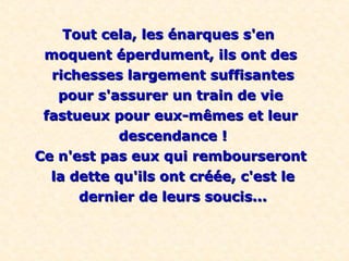 Tout cela, les énarques s'enTout cela, les énarques s'en
moquent éperdument, ils ont desmoquent éperdument, ils ont des
richesses largement suffisantesrichesses largement suffisantes
pour s'assurer un train de viepour s'assurer un train de vie
fastueux pour eux-mêmes et leurfastueux pour eux-mêmes et leur
descendance !descendance !
Ce n'est pas eux qui rembourserontCe n'est pas eux qui rembourseront
la dette qu'ils ont créée, c'est lela dette qu'ils ont créée, c'est le
dernier de leurs soucis...dernier de leurs soucis...
 