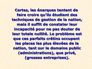Certes, les énarques tentent deCertes, les énarques tentent de
faire croire qu'ils étudient desfaire croire qu'ils étudient des
techniques de gestion de la nation,techniques de gestion de la nation,
mais il suffit de constater leurmais il suffit de constater leur
incapacité pour ne pas douter deincapacité pour ne pas douter de
leur totale nullité. Le problème estleur totale nullité. Le problème est
que ces parfaits crétins occupentque ces parfaits crétins occupent
les places les plus élevées de lales places les plus élevées de la
nation, tant sur le domaine publicnation, tant sur le domaine public
(administrations), que privé,(administrations), que privé,
(grosses entreprises).(grosses entreprises).
 