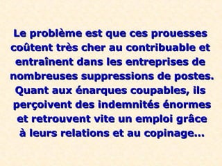 Le problème est que ces prouessesLe problème est que ces prouesses
coûtent très cher au contribuable etcoûtent très cher au contribuable et
entraînent dans les entreprises deentraînent dans les entreprises de
nombreuses suppressions de postes.nombreuses suppressions de postes.
Quant aux énarques coupables, ilsQuant aux énarques coupables, ils
perçoivent des indemnités énormesperçoivent des indemnités énormes
et retrouvent vite un emploi grâceet retrouvent vite un emploi grâce
à leurs relations et au copinage...à leurs relations et au copinage...
 
