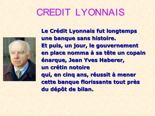 CREDIT LYONNAIS
Le Crédit Lyonnais fut longtempsLe Crédit Lyonnais fut longtemps
une banque sans histoire.une banque sans histoire.
Et puis, un jour, le gouvernementEt puis, un jour, le gouvernement
en place nomma à sa tête un copainen place nomma à sa tête un copain
énarque, Jean Yves Haberer,énarque, Jean Yves Haberer,
un crétin notoireun crétin notoire
qui, en cinq ans, réussit à menerqui, en cinq ans, réussit à mener
cette banque florissante tout prèscette banque florissante tout près
du dépôt de bilan.du dépôt de bilan.
 